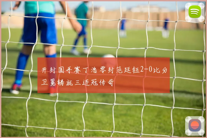 开封国手赛丁浩零封范廷钰2-0比分卫冕铸就三连冠传奇