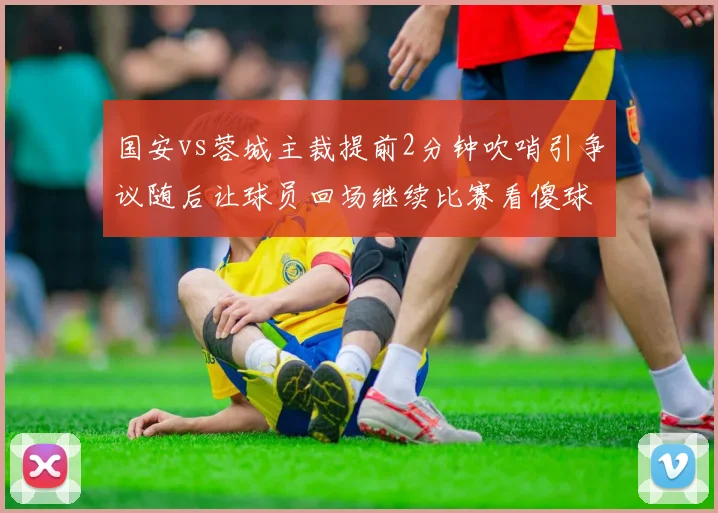 国安vs蓉城主裁提前2分钟吹哨引争议随后让球员回场继续比赛看傻球迷