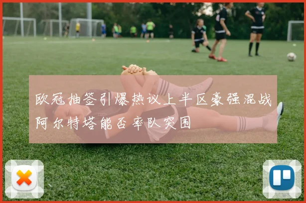 欧冠抽签引爆热议上半区豪强混战阿尔特塔能否率队突围