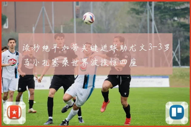 读秒绝平加蒂关键进球助尤文3-3罗马小孔塞桑世界波技惊四座