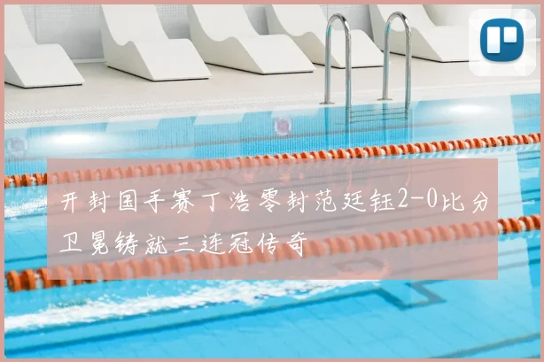 开封国手赛丁浩零封范廷钰2-0比分卫冕铸就三连冠传奇