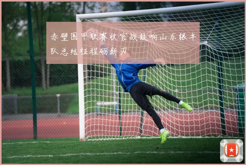 赤壁围甲联赛收官战鼓响山东银丰队总结征程砺新刃