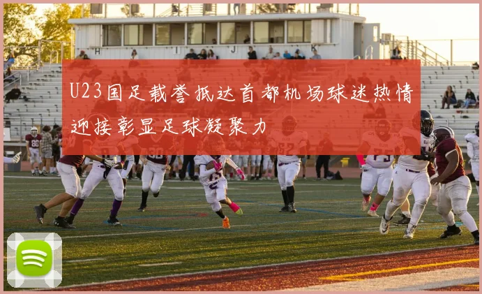 U23国足载誉抵达首都机场球迷热情迎接彰显足球凝聚力