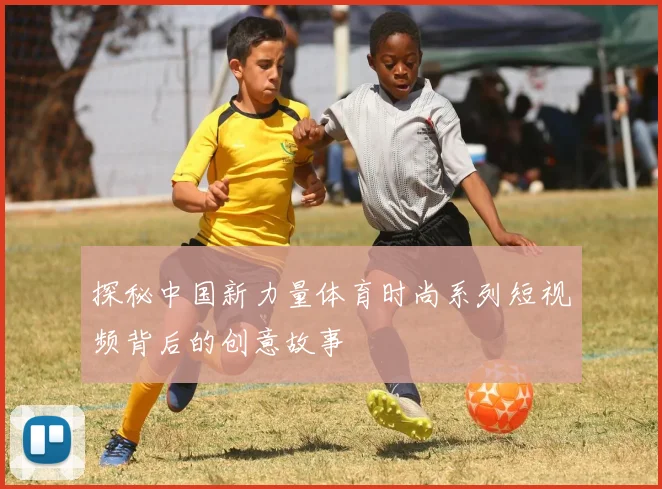 探秘中国新力量体育时尚系列短视频背后的创意故事