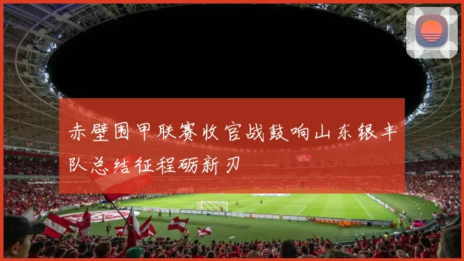 赤壁围甲联赛收官战鼓响山东银丰队总结征程砺新刃