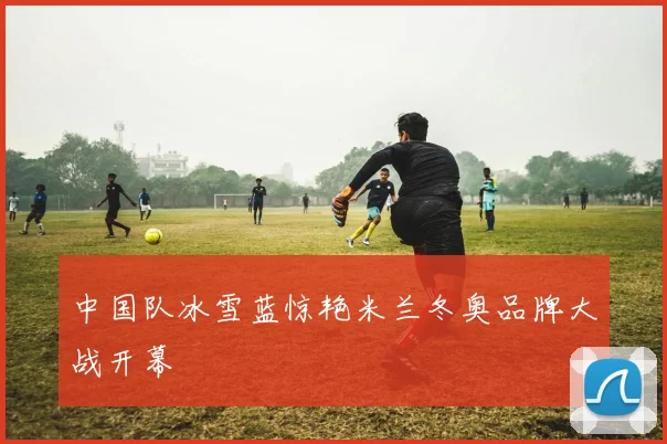 中国队冰雪蓝惊艳米兰冬奥品牌大战开幕